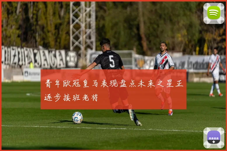 青年欧冠皇马表现盘点未来之星正逐步接班老将