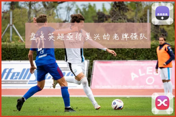 盘点英超亟待复兴的老牌强队