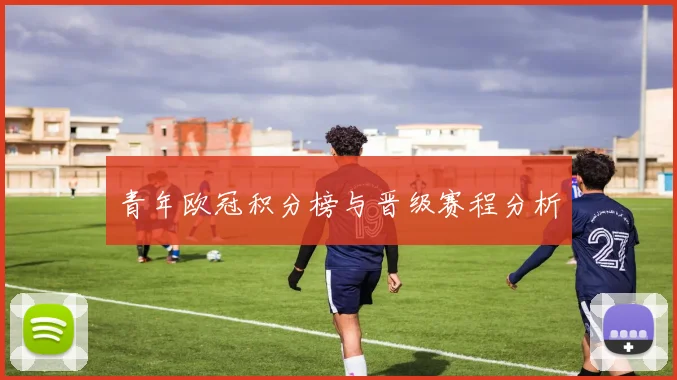 青年欧冠积分榜与晋级赛程分析