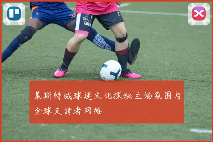 莱斯特城球迷文化探秘主场氛围与全球支持者网络