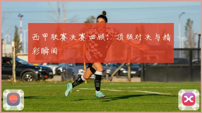 西甲联赛决赛回顾:顶级对决与精彩瞬间